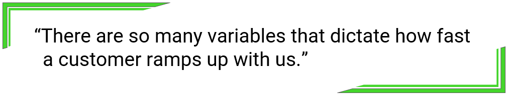 There are so many variables that dictate how fast a customer ramps up with us